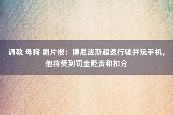 调教 母狗 图片报：博尼法斯超速行驶并玩手机，他将受到罚金贬责和扣分