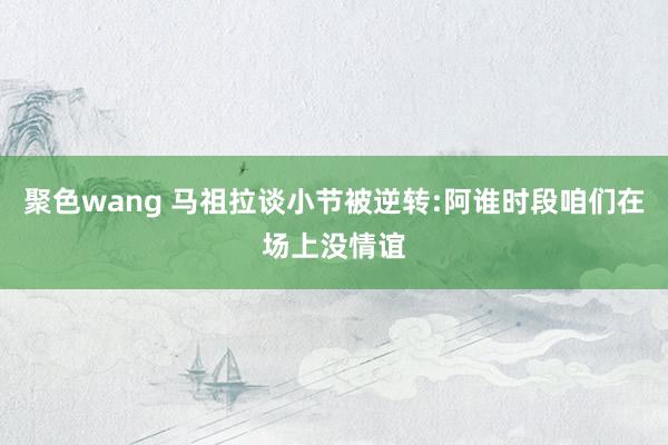 聚色wang 马祖拉谈小节被逆转:阿谁时段咱们在场上没情谊