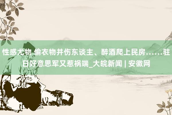 性感尤物 偷衣物并伤东谈主、醉酒爬上民房……驻日好意思军又惹祸端_大皖新闻 | 安徽网