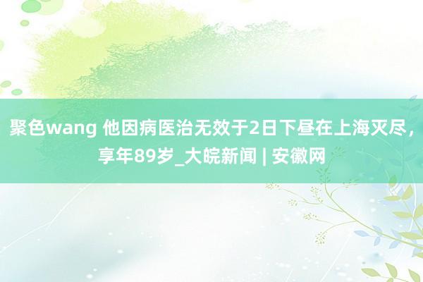 聚色wang 他因病医治无效于2日下昼在上海灭尽，享年89岁_大皖新闻 | 安徽网