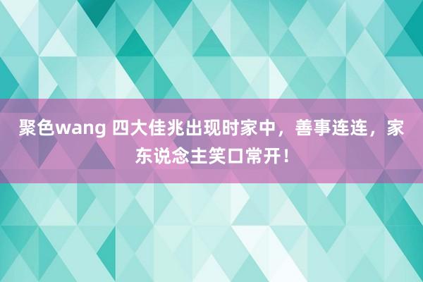 聚色wang 四大佳兆出现时家中，善事连连，家东说念主笑口常开！