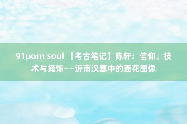 91porn soul 【考古笔记】陈轩：信仰、技术与掩饰——沂南汉墓中的莲花图像