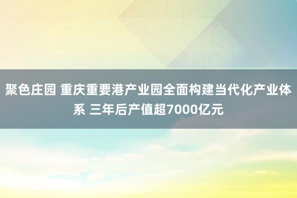 聚色庄园 重庆重要港产业园全面构建当代化产业体系 三年后产值超7000亿元