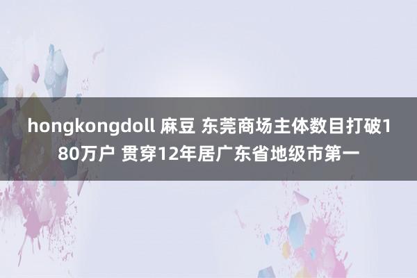 hongkongdoll 麻豆 东莞商场主体数目打破180万户 贯穿12年居广东省地级市第一