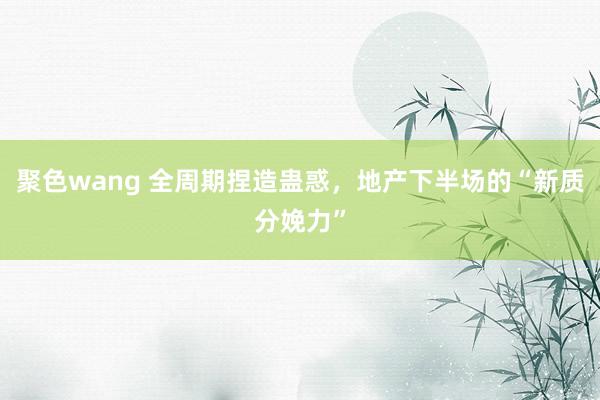 聚色wang 全周期捏造蛊惑，地产下半场的“新质分娩力”