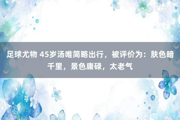 足球尤物 45岁汤唯简略出行，被评价为：肤色暗千里，景色庸碌，太老气