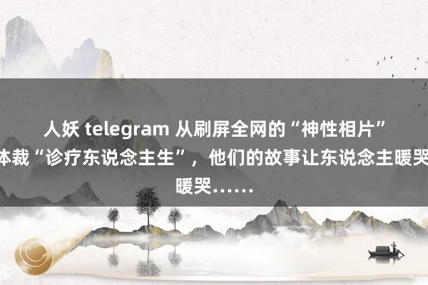 人妖 telegram 从刷屏全网的“神性相片”到用体裁“诊疗东说念主生”，他们的故事让东说念主暖哭……