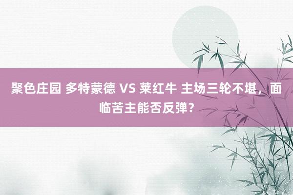 聚色庄园 多特蒙德 VS 莱红牛 主场三轮不堪，面临苦主能否反弹？