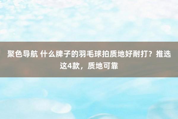 聚色导航 什么牌子的羽毛球拍质地好耐打？推选这4款，质地可靠