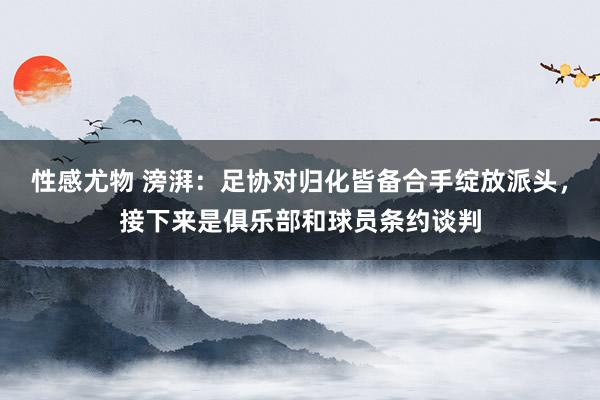 性感尤物 滂湃：足协对归化皆备合手绽放派头，接下来是俱乐部和球员条约谈判