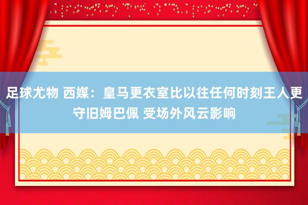 足球尤物 西媒：皇马更衣室比以往任何时刻王人更守旧姆巴佩 受场外风云影响