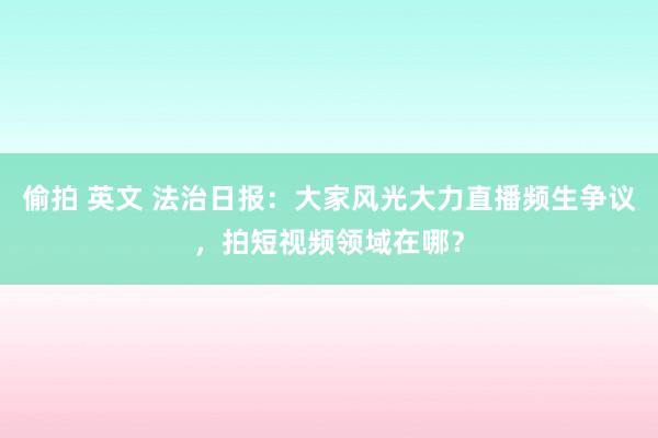 偷拍 英文 法治日报：大家风光大力直播频生争议，拍短视频领域在哪？