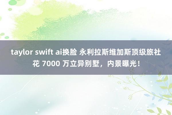 taylor swift ai换脸 永利拉斯维加斯顶级旅社花 7000 万立异别墅，内景曝光！