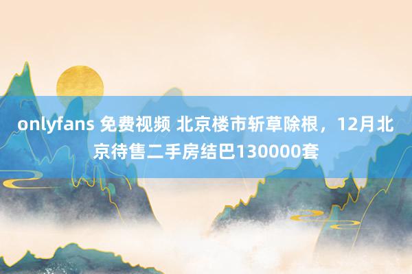 onlyfans 免费视频 北京楼市斩草除根，12月北京待售二手房结巴130000套