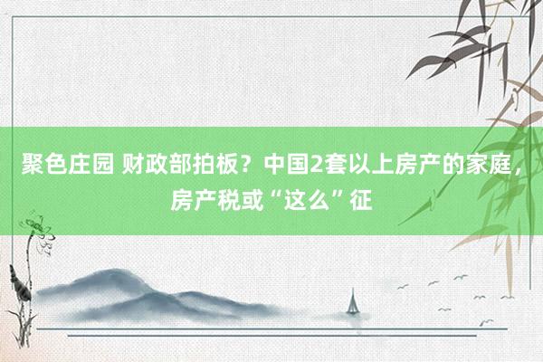 聚色庄园 财政部拍板？中国2套以上房产的家庭，房产税或“这么”征