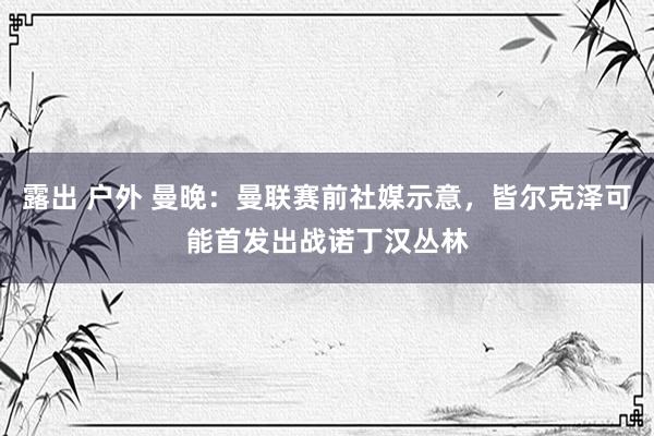 露出 户外 曼晚：曼联赛前社媒示意，皆尔克泽可能首发出战诺丁汉丛林