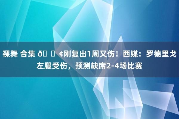 裸舞 合集 😢刚复出1周又伤！西媒：罗德里戈左腿受伤，预测缺席2-4场比赛