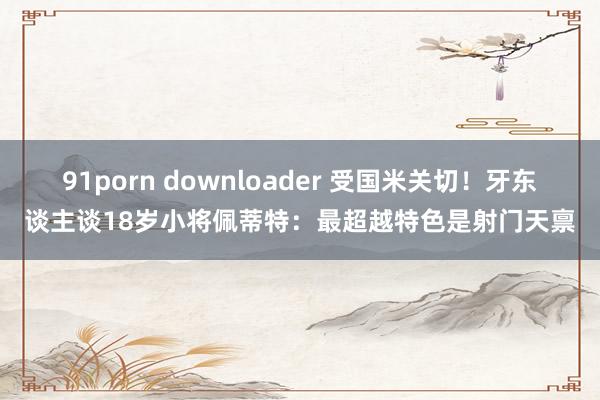 91porn downloader 受国米关切！牙东谈主谈18岁小将佩蒂特：最超越特色是射门天禀