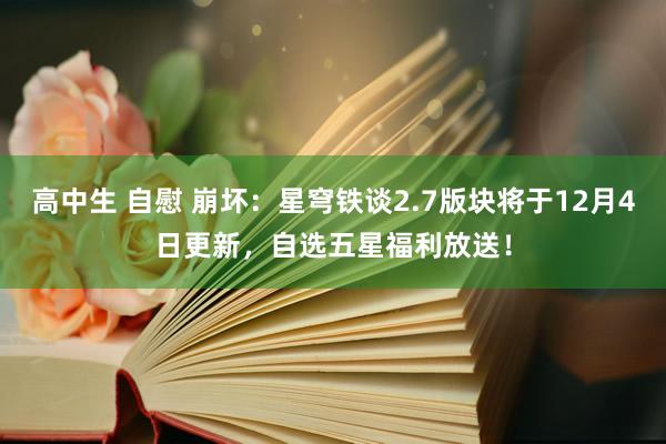 高中生 自慰 崩坏：星穹铁谈2.7版块将于12月4日更新，自选五星福利放送！