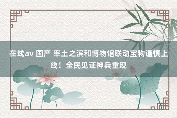 在线av 国产 率土之滨和博物馆联动宝物谨慎上线！全民见证神兵重现