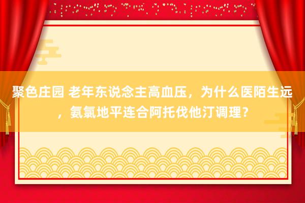 聚色庄园 老年东说念主高血压，为什么医陌生远，氨氯地平连合阿托伐他汀调理？