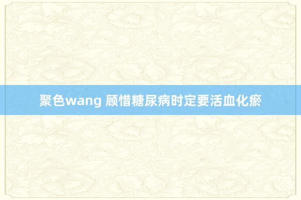 聚色wang 顾惜糖尿病时定要活血化瘀