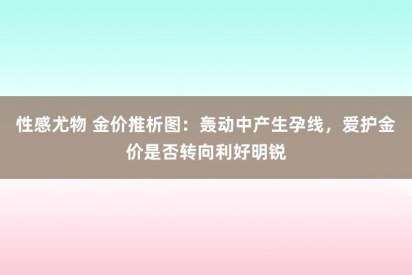 性感尤物 金价推析图：轰动中产生孕线，爱护金价是否转向利好明锐