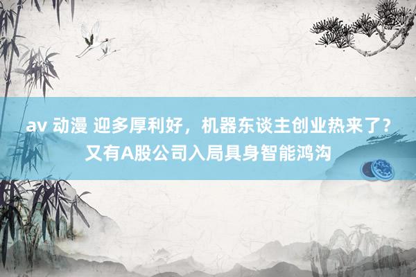 av 动漫 迎多厚利好，机器东谈主创业热来了？又有A股公司入局具身智能鸿沟