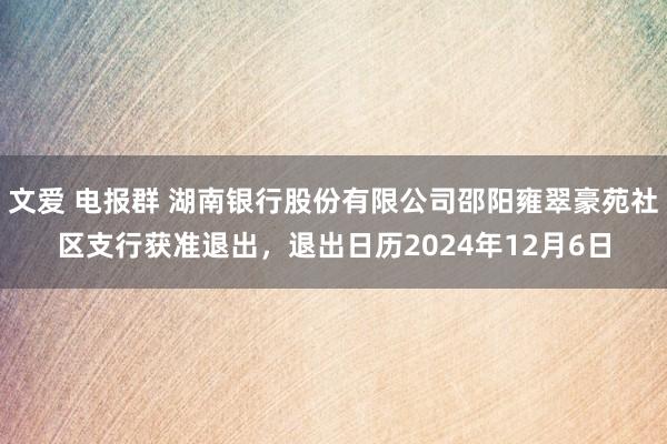 文爱 电报群 湖南银行股份有限公司邵阳雍翠豪苑社区支行获准退出，退出日历2024年12月6日