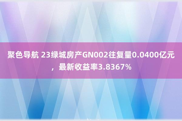 聚色导航 23绿城房产GN002往复量0.0400亿元，最新收益率3.8367%