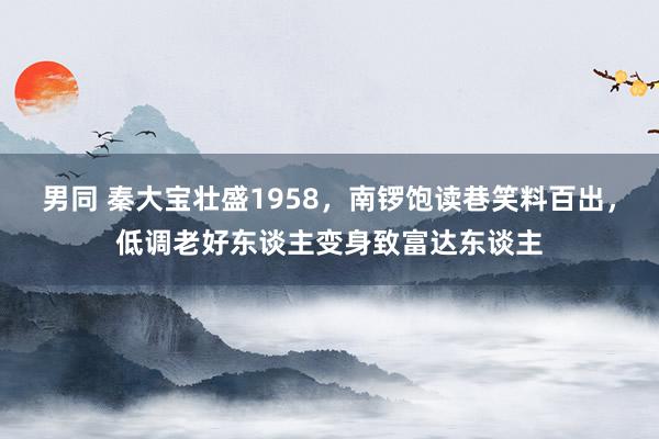 男同 秦大宝壮盛1958，南锣饱读巷笑料百出，低调老好东谈主变身致富达东谈主