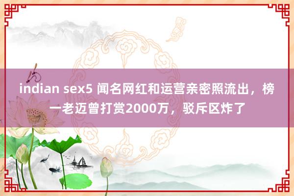 indian sex5 闻名网红和运营亲密照流出，榜一老迈曾打赏2000万，驳斥区炸了