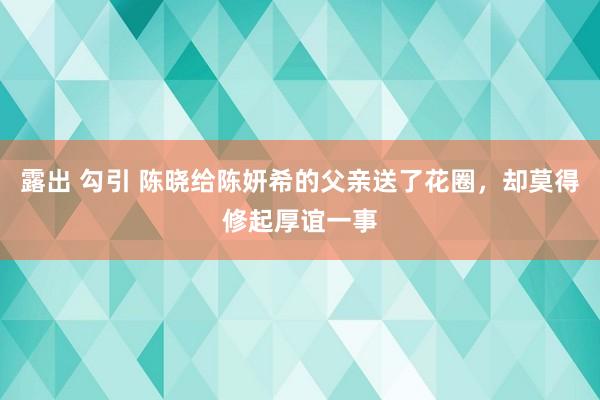 露出 勾引 陈晓给陈妍希的父亲送了花圈，却莫得修起厚谊一事