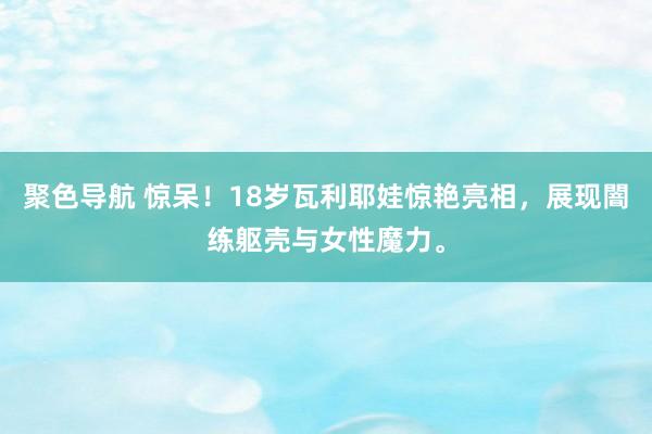 聚色导航 惊呆！18岁瓦利耶娃惊艳亮相，展现闇练躯壳与女性魔力。