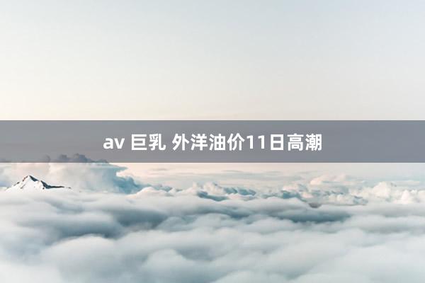 av 巨乳 外洋油价11日高潮