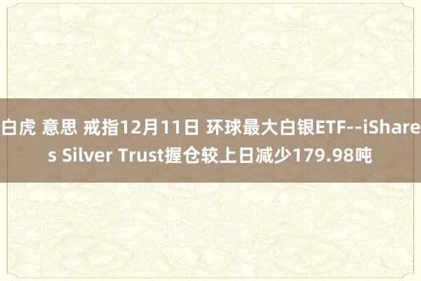 白虎 意思 戒指12月11日 环球最大白银ETF--iShares Silver Trust握仓较上日减少179.98吨