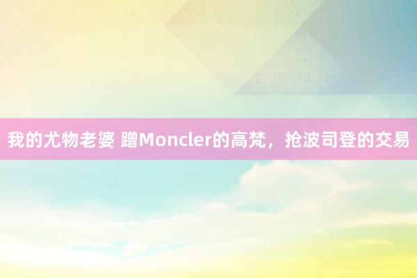 我的尤物老婆 蹭Moncler的高梵，抢波司登的交易