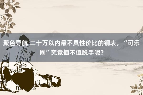 聚色导航 二十万以内最不具性价比的钢表，“可乐圈”究竟值不值脱手呢？