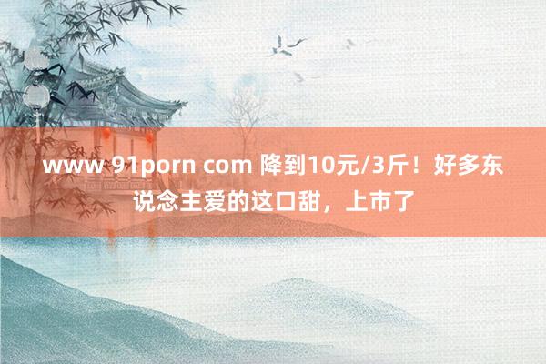 www 91porn com 降到10元/3斤！好多东说念主爱的这口甜，上市了