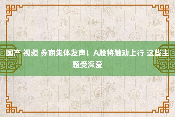 国产 视频 券商集体发声！A股将触动上行 这些主题受深爱