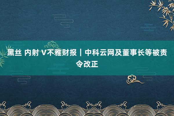 黑丝 内射 V不雅财报｜中科云网及董事长等被责令改正