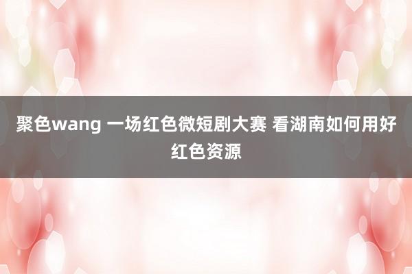 聚色wang 一场红色微短剧大赛 看湖南如何用好红色资源