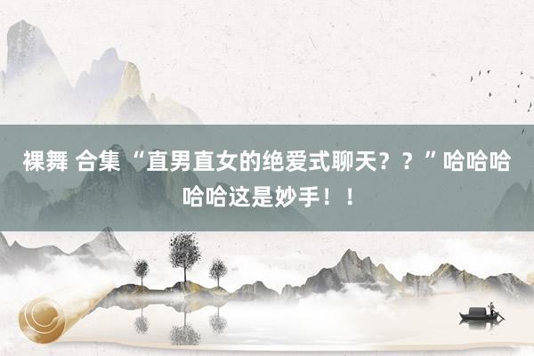 裸舞 合集 “直男直女的绝爱式聊天？？”哈哈哈哈哈这是妙手！！