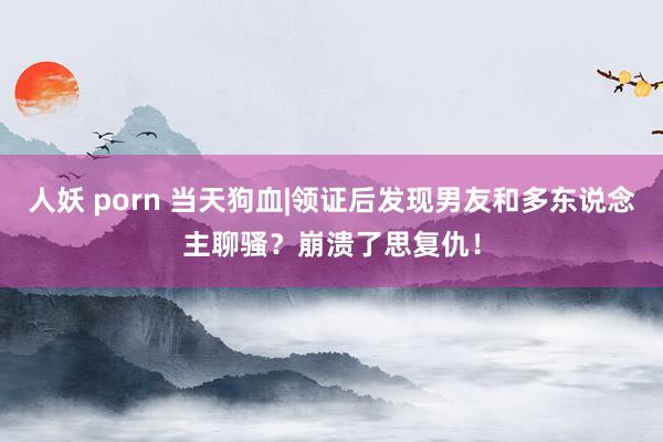 人妖 porn 当天狗血|领证后发现男友和多东说念主聊骚？崩溃了思复仇！