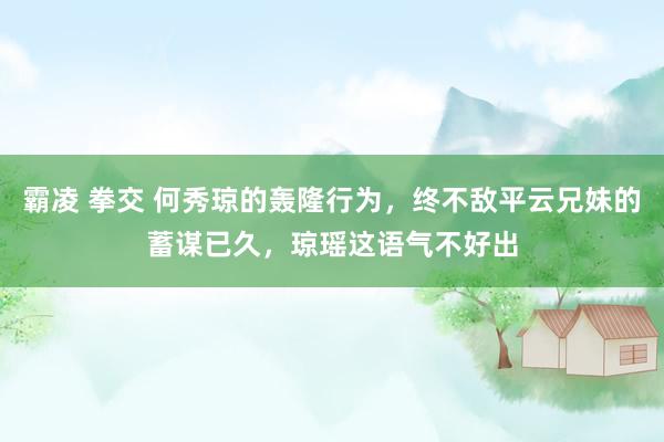 霸凌 拳交 何秀琼的轰隆行为，终不敌平云兄妹的蓄谋已久，琼瑶这语气不好出