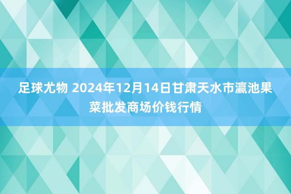 足球尤物 2024年12月14日甘肃天水市瀛池果菜批发商场价钱行情