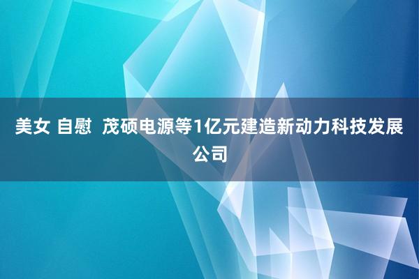 美女 自慰  茂硕电源等1亿元建造新动力科技发展公司