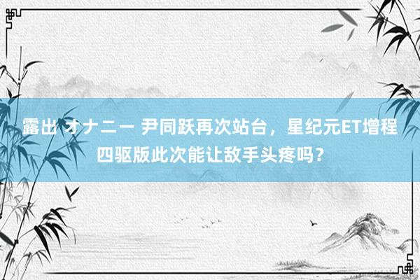 露出 オナニー 尹同跃再次站台，星纪元ET增程四驱版此次能让敌手头疼吗？