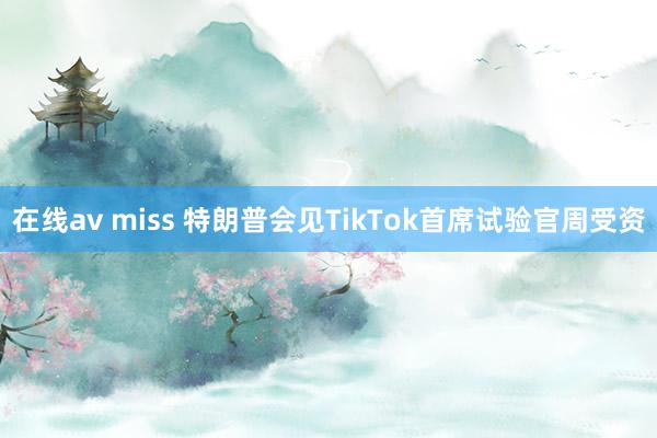 在线av miss 特朗普会见TikTok首席试验官周受资