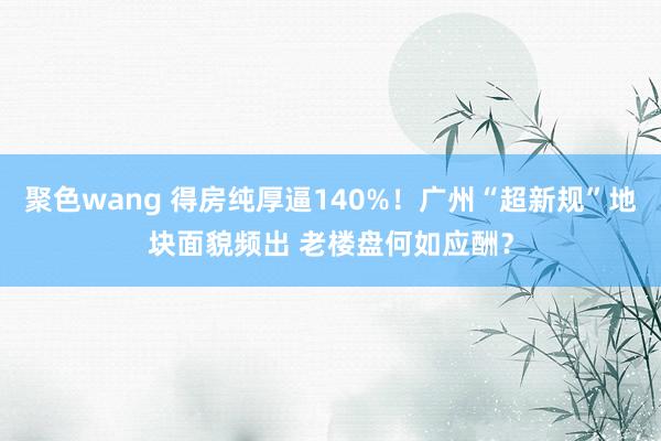 聚色wang 得房纯厚逼140%！广州“超新规”地块面貌频出 老楼盘何如应酬？